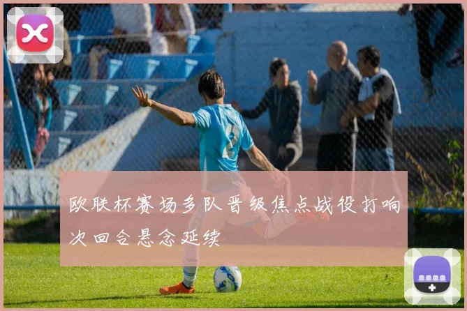欧联杯赛场多队晋级焦点战役打响次回合悬念延续