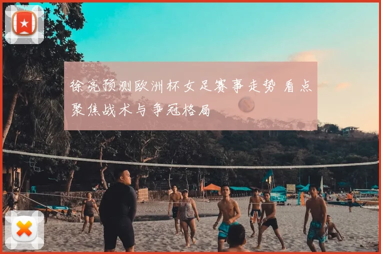 徐亮预测欧洲杯女足赛事走势 看点聚焦战术与争冠格局
